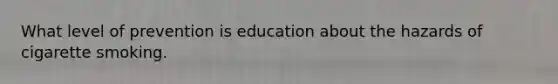 What level of prevention is education about the hazards of cigarette smoking.