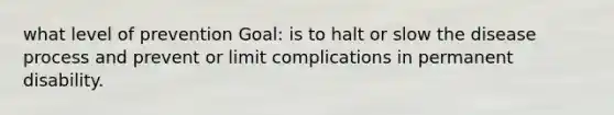 what level of prevention Goal: is to halt or slow the disease process and prevent or limit complications in permanent disability.