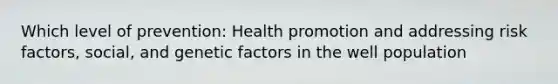 Which level of prevention: Health promotion and addressing risk factors, social, and genetic factors in the well population