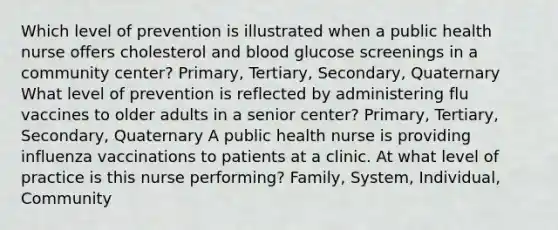 Which level of prevention is illustrated when a public health nurse offers cholesterol and blood glucose screenings in a community center? Primary, Tertiary, Secondary, Quaternary What level of prevention is reflected by administering flu vaccines to older adults in a senior center? Primary, Tertiary, Secondary, Quaternary A public health nurse is providing influenza vaccinations to patients at a clinic. At what level of practice is this nurse performing? Family, System, Individual, Community