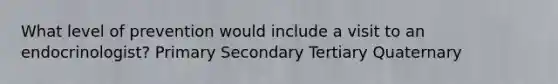 What level of prevention would include a visit to an endocrinologist? Primary Secondary Tertiary Quaternary