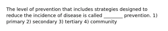 The level of prevention that includes strategies designed to reduce the incidence of disease is called ________ prevention. 1) primary 2) secondary 3) tertiary 4) community