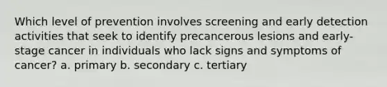 Which level of prevention involves screening and early detection activities that seek to identify precancerous lesions and early-stage cancer in individuals who lack signs and symptoms of cancer? a. primary b. secondary c. tertiary