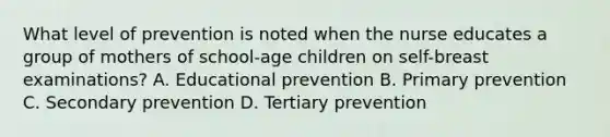 What level of prevention is noted when the nurse educates a group of mothers of school-age children on self-breast examinations? A. Educational prevention B. Primary prevention C. Secondary prevention D. Tertiary prevention