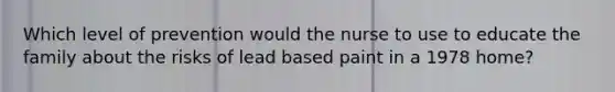 Which level of prevention would the nurse to use to educate the family about the risks of lead based paint in a 1978 home?