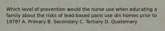 Which level of prevention would the nurse use when educating a family about the risks of lead-based paint use din homes prior to 1978? A. Primary B. Secondary C. Tertiary D. Quatemary