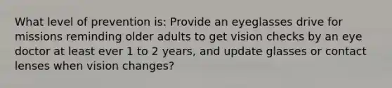 What level of prevention is: Provide an eyeglasses drive for missions reminding older adults to get vision checks by an eye doctor at least ever 1 to 2 years, and update glasses or contact lenses when vision changes?