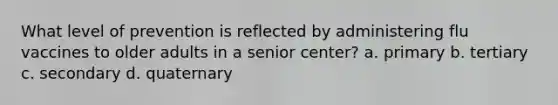 What level of prevention is reflected by administering flu vaccines to older adults in a senior center? a. primary b. tertiary c. secondary d. quaternary