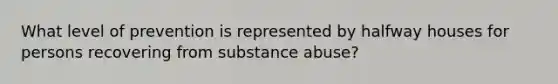 What level of prevention is represented by halfway houses for persons recovering from substance abuse?