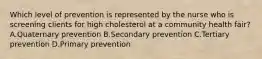 Which level of prevention is represented by the nurse who is screening clients for high cholesterol at a community health​ fair? A.Quaternary prevention B.Secondary prevention C.Tertiary prevention D.Primary prevention