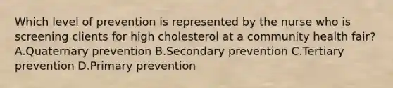 Which level of prevention is represented by the nurse who is screening clients for high cholesterol at a community health​ fair? A.Quaternary prevention B.Secondary prevention C.Tertiary prevention D.Primary prevention