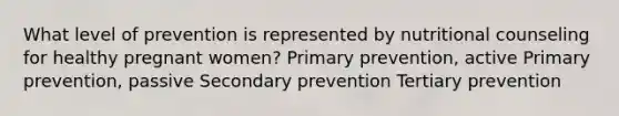 What level of prevention is represented by nutritional counseling for healthy pregnant women? Primary prevention, active Primary prevention, passive Secondary prevention Tertiary prevention