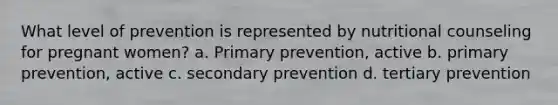 What level of prevention is represented by nutritional counseling for pregnant women? a. Primary prevention, active b. primary prevention, active c. secondary prevention d. tertiary prevention