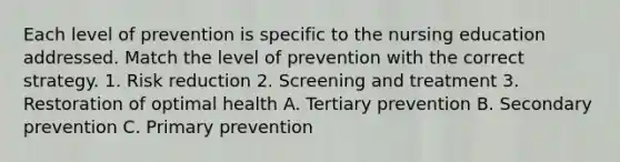 Each level of prevention is specific to the nursing education addressed. Match the level of prevention with the correct strategy. 1. Risk reduction 2. Screening and treatment 3. Restoration of optimal health A. Tertiary prevention B. Secondary prevention C. Primary prevention