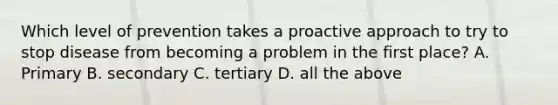 Which level of prevention takes a proactive approach to try to stop disease from becoming a problem in the first place? A. Primary B. secondary C. tertiary D. all the above