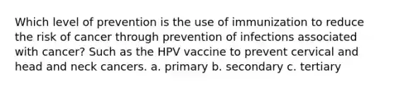 Which level of prevention is the use of immunization to reduce the risk of cancer through prevention of infections associated with cancer? Such as the HPV vaccine to prevent cervical and head and neck cancers. a. primary b. secondary c. tertiary