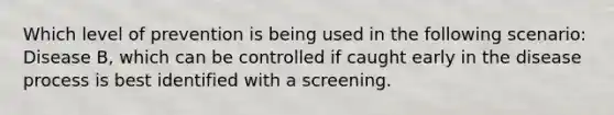 Which level of prevention is being used in the following scenario: Disease B, which can be controlled if caught early in the disease process is best identified with a screening.