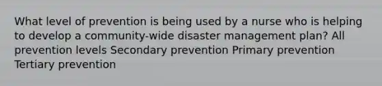 What level of prevention is being used by a nurse who is helping to develop a community-wide disaster management plan? All prevention levels Secondary prevention Primary prevention Tertiary prevention