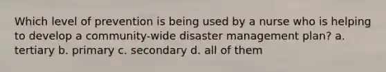 Which level of prevention is being used by a nurse who is helping to develop a community-wide disaster management plan? a. tertiary b. primary c. secondary d. all of them