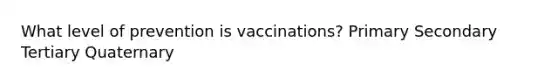 What level of prevention is vaccinations? Primary Secondary Tertiary Quaternary