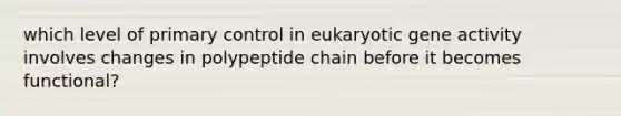 which level of primary control in eukaryotic gene activity involves changes in polypeptide chain before it becomes functional?