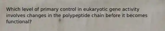 Which level of primary control in eukaryotic gene activity involves changes in the polypeptide chain before it becomes functional?