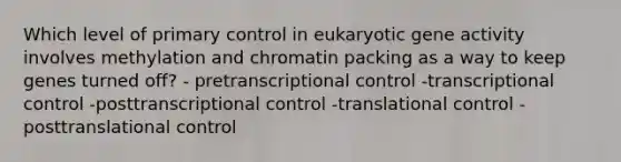 Which level of primary control in eukaryotic gene activity involves methylation and chromatin packing as a way to keep genes turned off? - pretranscriptional control -transcriptional control -posttranscriptional control -translational control -posttranslational control