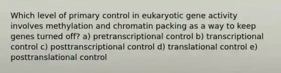 Which level of primary control in eukaryotic gene activity involves methylation and chromatin packing as a way to keep genes turned off? a) pretranscriptional control b) transcriptional control c) posttranscriptional control d) <a href='https://www.questionai.com/knowledge/ky2ky1ygAI-translational-control' class='anchor-knowledge'>translational control</a> e) posttranslational control