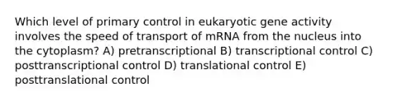 Which level of primary control in eukaryotic gene activity involves the speed of transport of mRNA from the nucleus into the cytoplasm? A) pretranscriptional B) transcriptional control C) posttranscriptional control D) translational control E) posttranslational control