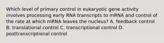 Which level of primary control in eukaryotic gene activity involves processing early RNA transcripts to mRNA and control of the rate at which mRNA leaves the nucleus? A. feedback control B. <a href='https://www.questionai.com/knowledge/ky2ky1ygAI-translational-control' class='anchor-knowledge'>translational control</a> C. transcriptional control D. posttranscriptional control