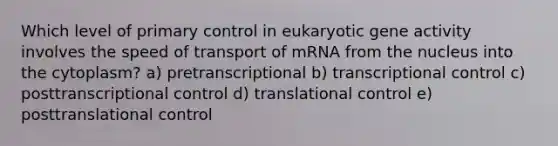 Which level of primary control in eukaryotic gene activity involves the speed of transport of mRNA from the nucleus into the cytoplasm? a) pretranscriptional b) transcriptional control c) posttranscriptional control d) <a href='https://www.questionai.com/knowledge/ky2ky1ygAI-translational-control' class='anchor-knowledge'>translational control</a> e) posttranslational control