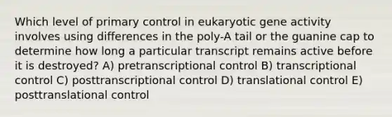 Which level of primary control in eukaryotic gene activity involves using differences in the poly-A tail or the guanine cap to determine how long a particular transcript remains active before it is destroyed? A) pretranscriptional control B) transcriptional control C) posttranscriptional control D) translational control E) posttranslational control