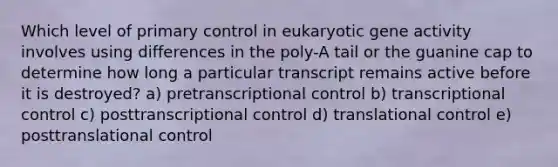 Which level of primary control in eukaryotic gene activity involves using differences in the poly-A tail or the guanine cap to determine how long a particular transcript remains active before it is destroyed? a) pretranscriptional control b) transcriptional control c) posttranscriptional control d) <a href='https://www.questionai.com/knowledge/ky2ky1ygAI-translational-control' class='anchor-knowledge'>translational control</a> e) posttranslational control