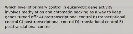 Which level of primary control in eukaryotic gene activity involves methylation and chromatin packing as a way to keep genes turned off? A) pretranscriptional control B) transcriptional control C) posttranscriptional control D) <a href='https://www.questionai.com/knowledge/ky2ky1ygAI-translational-control' class='anchor-knowledge'>translational control</a> E) posttranslational control