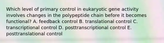 Which level of primary control in eukaryotic gene activity involves changes in the polypeptide chain before it becomes functional? A. feedback control B. translational control C. transcriptional control D. posttranscriptional control E. posttranslational control