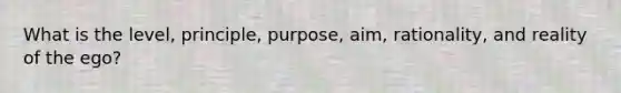 What is the level, principle, purpose, aim, rationality, and reality of the ego?