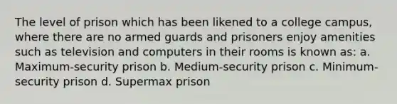 The level of prison which has been likened to a college campus, where there are no armed guards and prisoners enjoy amenities such as television and computers in their rooms is known as: a. Maximum-security prison b. Medium-security prison c. Minimum-security prison d. Supermax prison