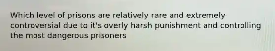 Which level of prisons are relatively rare and extremely controversial due to it's overly harsh punishment and controlling the most dangerous prisoners