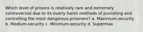 Which level of prisons is relatively rare and extremely controversial due to its overly harsh methods of punishing and controlling the most dangerous prisoners? a. Maximum-security b. Medium-security c. Minimum-security d. Supermax