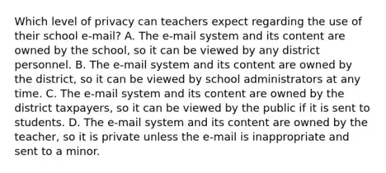 Which level of privacy can teachers expect regarding the use of their school e-mail? A. The e-mail system and its content are owned by the school, so it can be viewed by any district personnel. B. The e-mail system and its content are owned by the district, so it can be viewed by school administrators at any time. C. The e-mail system and its content are owned by the district taxpayers, so it can be viewed by the public if it is sent to students. D. The e-mail system and its content are owned by the teacher, so it is private unless the e-mail is inappropriate and sent to a minor.