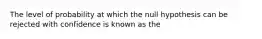 The level of probability at which the null hypothesis can be rejected with confidence is known as the