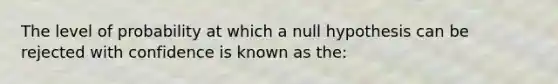 The level of probability at which a null hypothesis can be rejected with confidence is known as the: