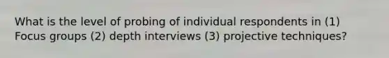 What is the level of probing of individual respondents in (1) Focus groups (2) depth interviews (3) projective techniques?