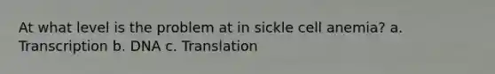 At what level is the problem at in sickle cell anemia? a. Transcription b. DNA c. Translation