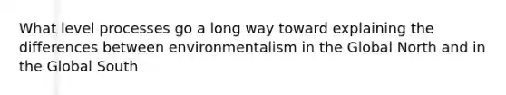 What level processes go a long way toward explaining the differences between environmentalism in the Global North and in the Global South