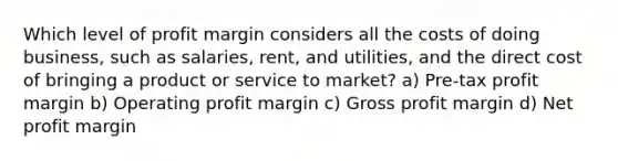 Which level of profit margin considers all the costs of doing business, such as salaries, rent, and utilities, and the direct cost of bringing a product or service to market? a) Pre-tax profit margin b) Operating profit margin c) Gross profit margin d) Net profit margin