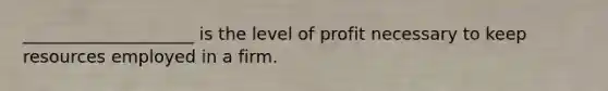 ____________________ is the level of profit necessary to keep resources employed in a firm.