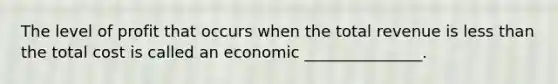 The level of profit that occurs when the total revenue is less than the total cost is called an economic _______________.