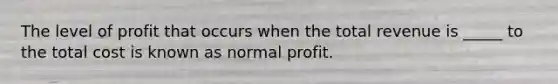 The level of profit that occurs when the total revenue is _____ to the total cost is known as normal profit.