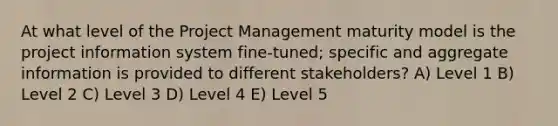 At what level of the Project Management maturity model is the project information system fine-tuned; specific and aggregate information is provided to different stakeholders? A) Level 1 B) Level 2 C) Level 3 D) Level 4 E) Level 5